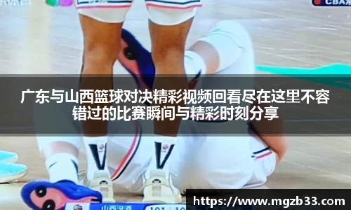 广东与山西篮球对决精彩视频回看尽在这里不容错过的比赛瞬间与精彩时刻分享